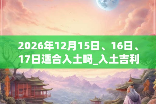 2026年12月15日、16日、17日适合入土吗_入土吉利吗