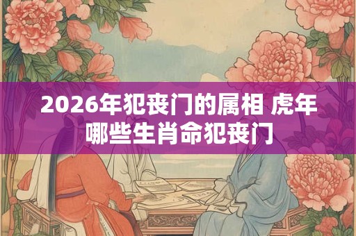 2026年犯丧门的属相 虎年哪些生肖命犯丧门 2026年犯丧门的属相 虎年哪些生肖命犯丧门