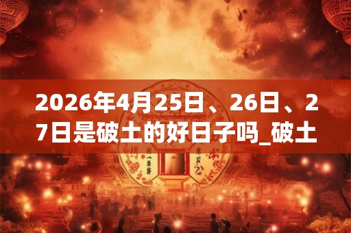 2026年4月25日、26日、27日是破土的好日子吗_破土可以吗