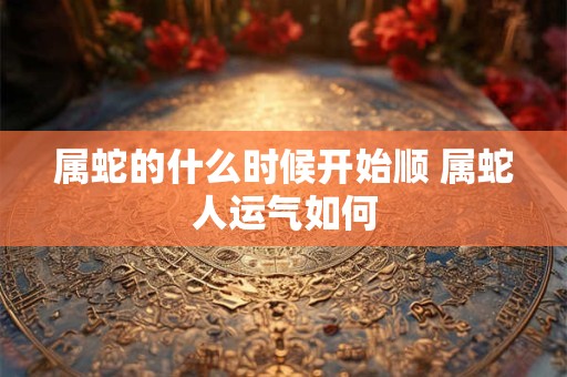 属蛇的什么时候开始顺 属蛇人运气如何