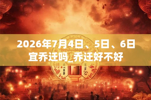 2026年7月4日、5日、6日宜乔迁吗_乔迁好不好