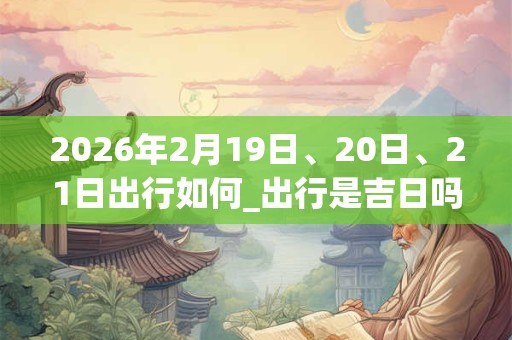 2026年2月19日、20日、21日出行如何_出行是吉日吗 2026年2月19日、20日、21日出行如何_出行是吉日吗