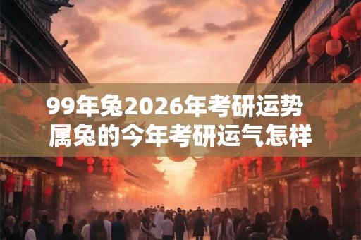 99年兔2026年考研运势  属兔的今年考研运气怎样