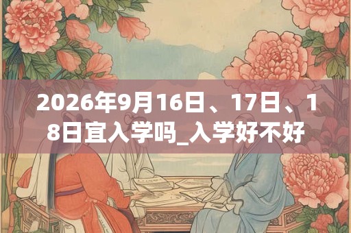 2026年9月16日、17日、18日宜入学吗_入学好不好