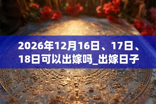 2026年12月16日、17日、18日可以出嫁吗_出嫁日子好吗