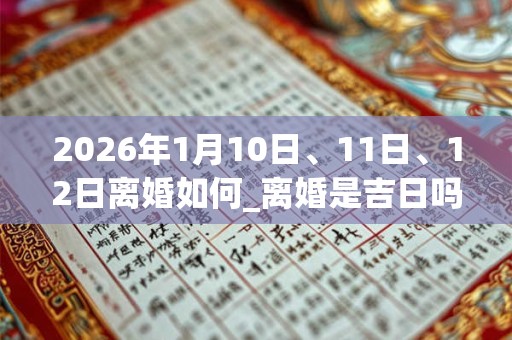2026年1月10日、11日、12日离婚如何_离婚是吉日吗