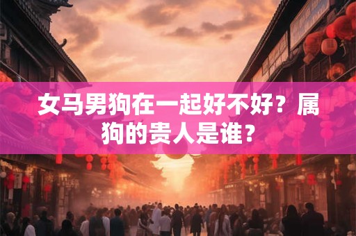 女马男狗在一起好不好?属狗的贵人是谁? 女马男狗在一起好不好?属狗的贵人是谁?