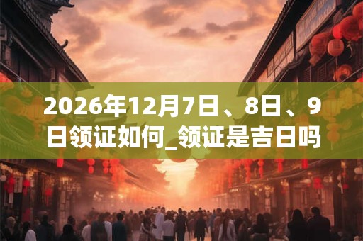 2026年12月7日、8日、9日领证如何_领证是吉日吗