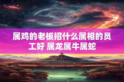 属鸡的老板招什么属相的员工好 属龙属牛属蛇