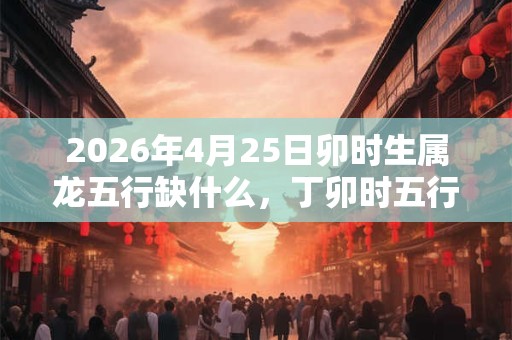 2026年4月25日卯时生属龙五行缺什么，丁卯时五行缺什么