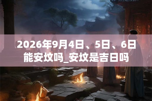 2026年9月4日、5日、6日能安坟吗_安坟是吉日吗