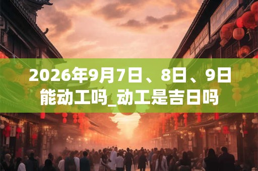 2026年9月7日、8日、9日能动工吗_动工是吉日吗