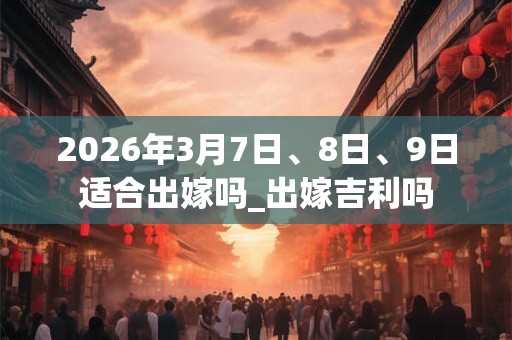 2026年3月7日、8日、9日适合出嫁吗_出嫁吉利吗