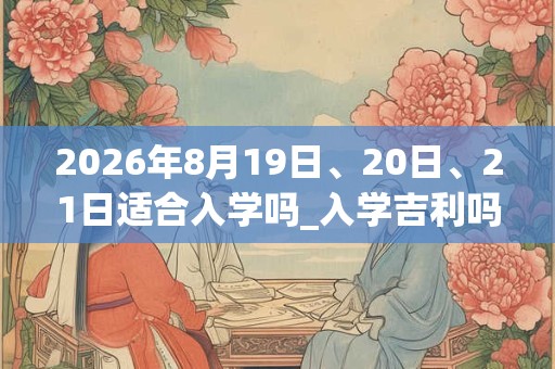 2026年8月19日、20日、21日适合入学吗_入学吉利吗 2026年8月19日、20日、21日适合入学吗_入学吉利吗