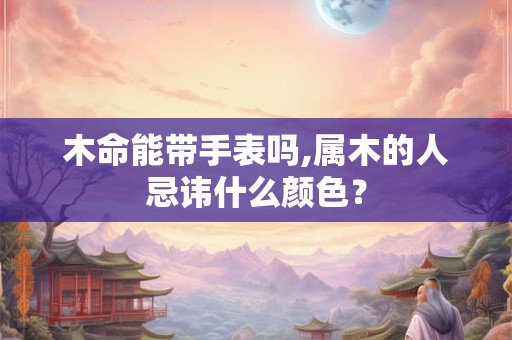 木命能带手表吗,属木的人忌讳什么颜色? 木命能带手表吗,属木的人忌讳什么颜色?