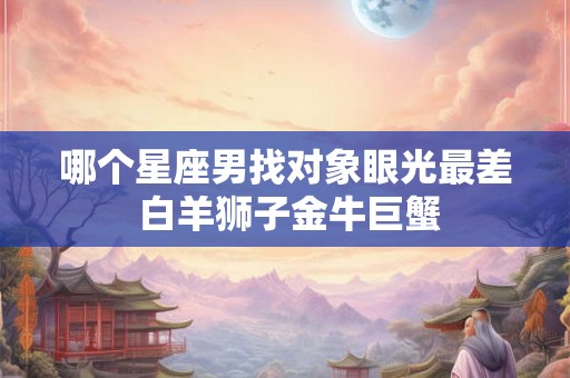 哪个星座男找对象眼光最差 白羊狮子金牛巨蟹 哪个星座男找对象眼光最差 白羊狮子金牛巨蟹