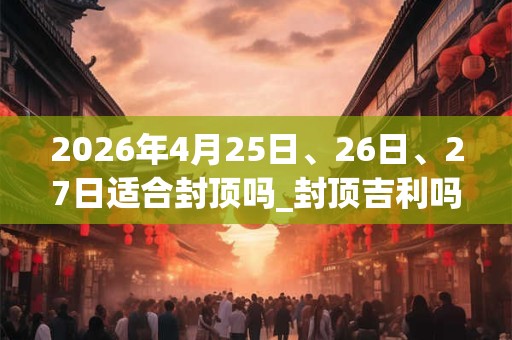 2026年4月25日、26日、27日适合封顶吗_封顶吉利吗