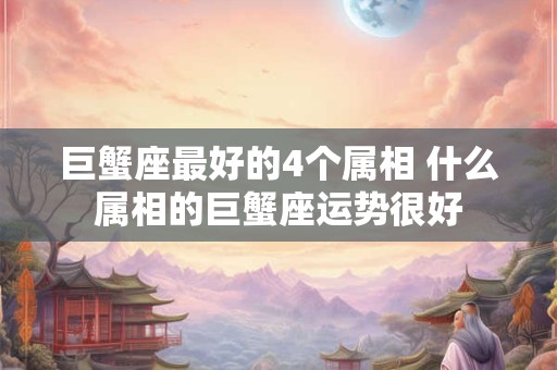 巨蟹座最好的4个属相 什么属相的巨蟹座运势很好 巨蟹座最好的4个属相 什么属相的巨蟹座运势很好