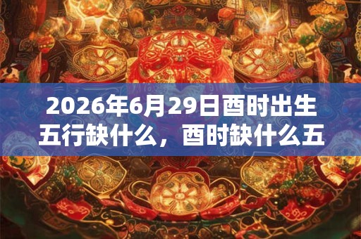 2026年6月29日酉时出生五行缺什么,酉时缺什么五行 2026年6月29日酉时出生五行缺什么,酉时缺什么五行