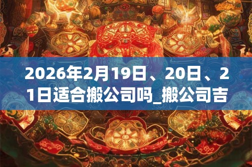 2026年2月19日、20日、21日适合搬公司吗_搬公司吉利吗