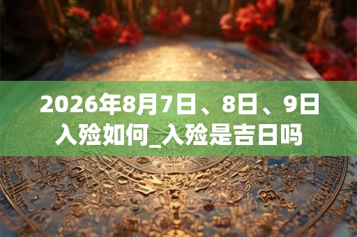 2026年8月7日、8日、9日入殓如何_入殓是吉日吗