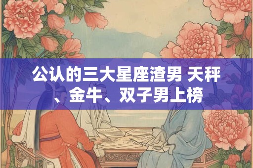 公认的三大星座渣男 天秤、金牛、双子男上榜