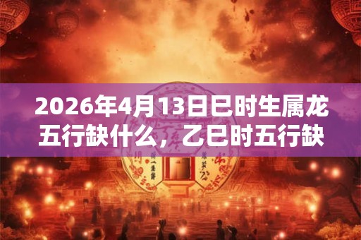 2026年4月13日巳时生属龙五行缺什么，乙巳时五行缺什么