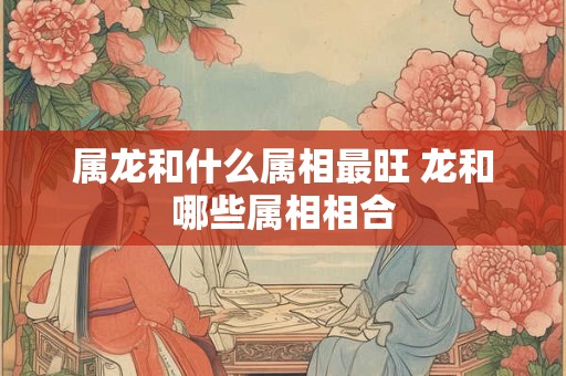 属龙和什么属相最旺 龙和哪些属相相合 属龙和什么属相最旺 龙和哪些属相相合