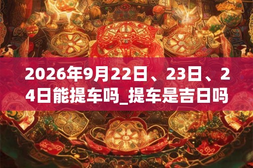 2026年9月22日、23日、24日能提车吗_提车是吉日吗 2026年9月22日、23日、24日能提车吗_提车是吉日吗