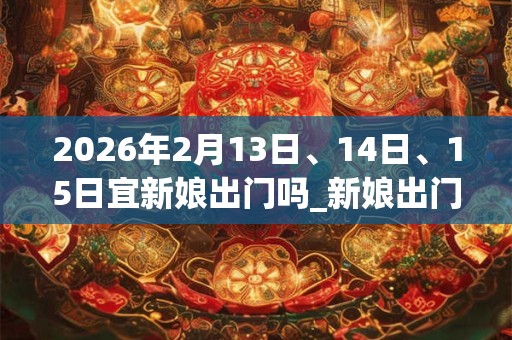 2026年2月13日、14日、15日宜新娘出门吗_新娘出门好不好