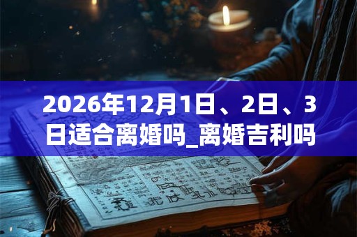 2026年12月1日、2日、3日适合离婚吗_离婚吉利吗
