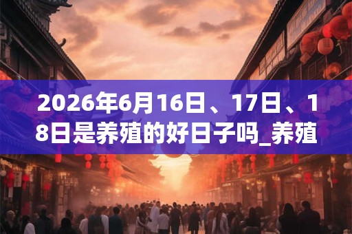 2026年6月16日、17日、18日是养殖的好日子吗_养殖可以吗 2026年6月16日、17日、18日是养殖的好日子吗_养殖可以吗