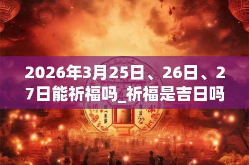 2026年3月25日、26日、27日能祈福吗_祈福是吉日吗