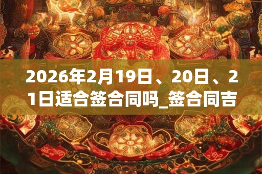2026年2月19日、20日、21日适合签合同吗_签合同吉利吗