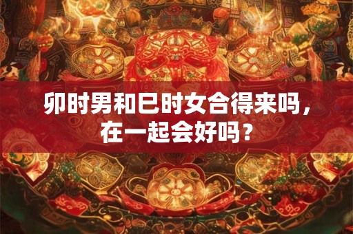 卯时男和巳时女合得来吗，在一起会好吗？