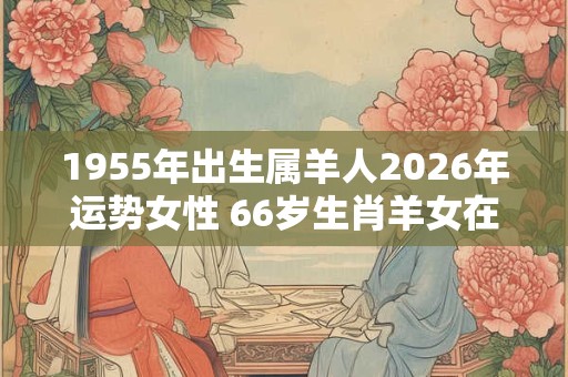 1955年出生属羊人2026年运势女性 66岁生肖羊女在2026年运气如何