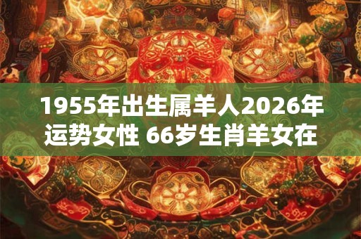 1955年出生属羊人2026年运势女性 66岁生肖羊女在2026年运气如何