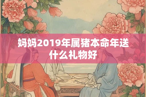 妈妈2019年属猪本命年送什么礼物好 妈妈2019年属猪本命年送什么礼物好