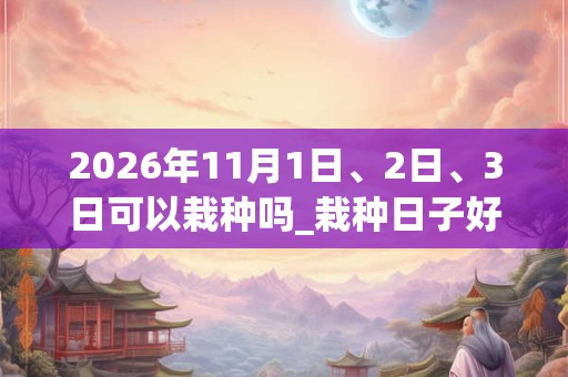 2026年11月1日、2日、3日可以栽种吗_栽种日子好吗 2026年11月1日、2日、3日可以栽种吗_栽种日子好吗