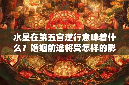 水星在第五宫逆行意味着什么?婚姻前途将受怎样的影响 水星在第五宫逆行意味着什么?婚姻前途将受怎样的影响