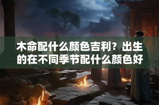 木命配什么颜色吉利？出生的在不同季节配什么颜色好呢？