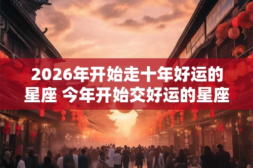 2026年开始走十年好运的星座 今年开始交好运的星座 2026年开始走十年好运的星座 今年开始交好运的星座