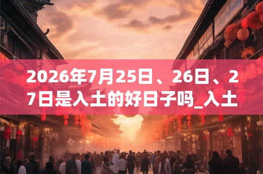 2026年7月25日、26日、27日是入土的好日子吗_入土可以吗 2026年7月25日、26日、27日是入土的好日子吗_入土可以吗