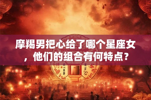摩羯男把心给了哪个星座女，他们的组合有何特点？