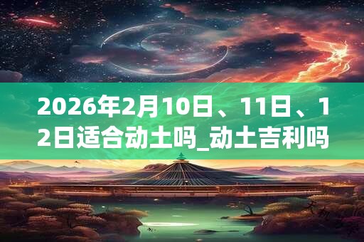 2026年2月10日、11日、12日适合动土吗_动土吉利吗 2026年2月10日、11日、12日适合动土吗_动土吉利吗