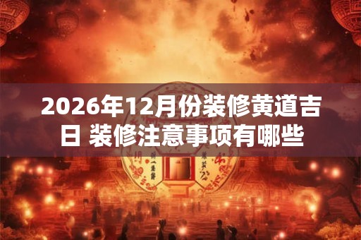 2026年12月份装修黄道吉日 装修注意事项有哪些 2026年12月份装修黄道吉日 装修注意事项有哪些
