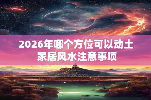 2026年哪个方位可以动土 家居风水注意事项 2026年哪个方位可以动土 家居风水注意事项