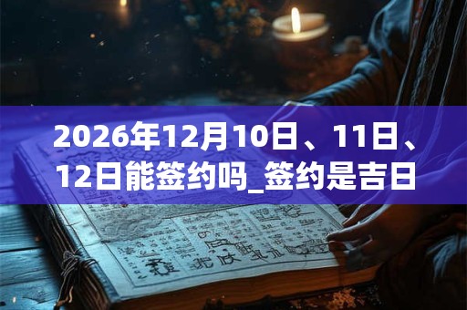 2026年12月10日、11日、12日能签约吗_签约是吉日吗 2026年12月10日、11日、12日能签约吗_签约是吉日吗