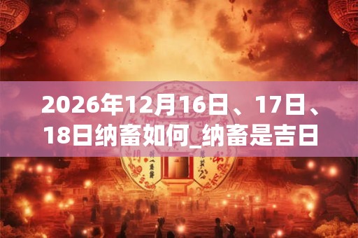 2026年12月16日、17日、18日纳畜如何_纳畜是吉日吗 2026年12月16日、17日、18日纳畜如何_纳畜是吉日吗