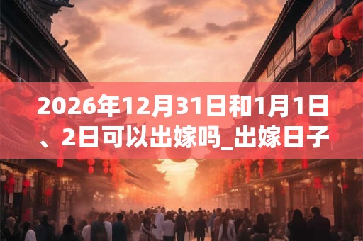 2026年12月31日和1月1日、2日可以出嫁吗_出嫁日子好吗 2026年12月31日和1月1日、2日可以出嫁吗_出嫁日子好吗